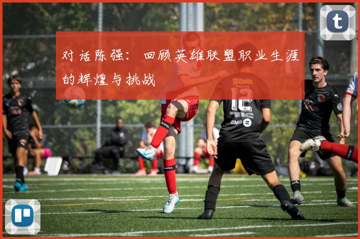 对话陈强：回顾英雄联盟职业生涯的辉煌与挑战