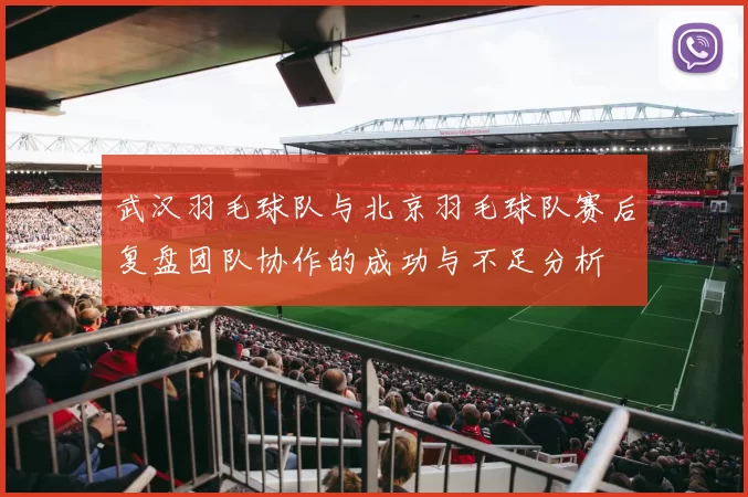 武汉羽毛球队与北京羽毛球队赛后复盘团队协作的成功与不足分析