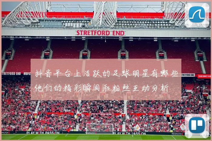 抖音平台上活跃的足球明星有哪些他们的精彩瞬间和粉丝互动分析