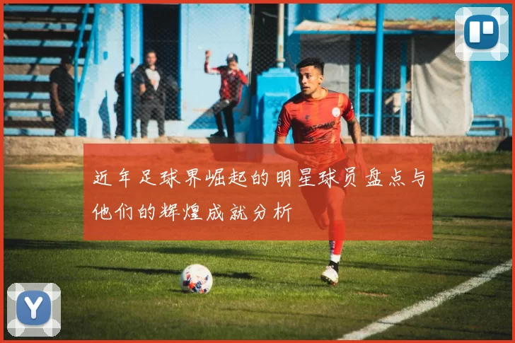 近年足球界崛起的明星球员盘点与他们的辉煌成就分析
