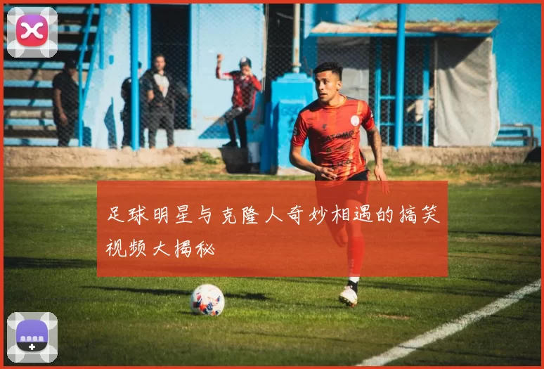足球明星与克隆人奇妙相遇的搞笑视频大揭秘