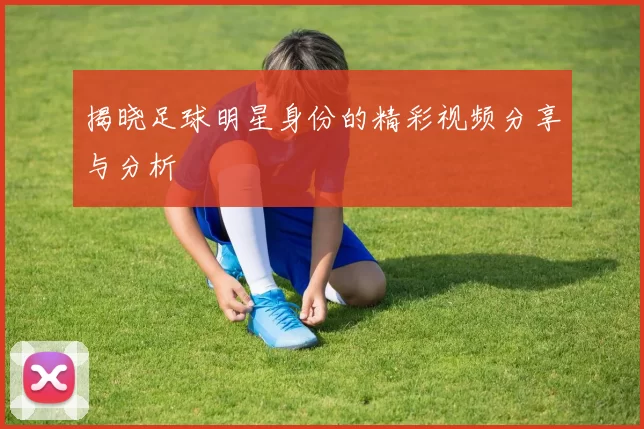 揭晓足球明星身份的精彩视频分享与分析