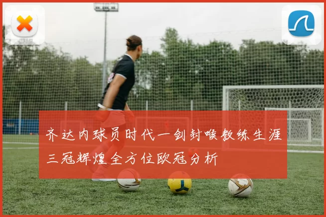 齐达内球员时代一剑封喉教练生涯三冠辉煌全方位欧冠分析