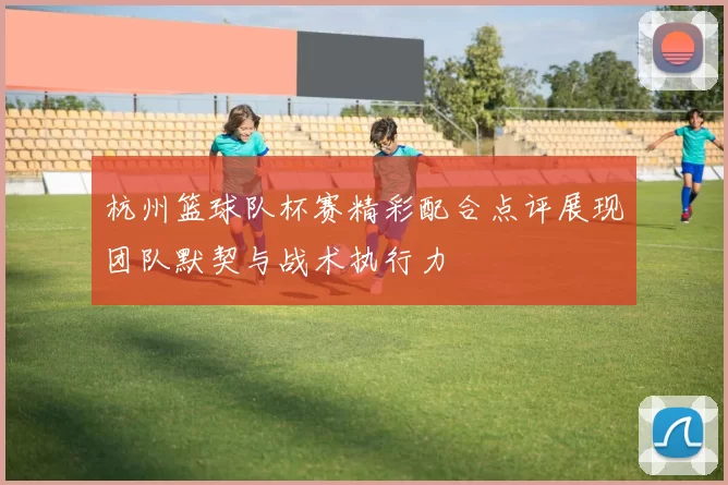 杭州篮球队杯赛精彩配合点评展现团队默契与战术执行力