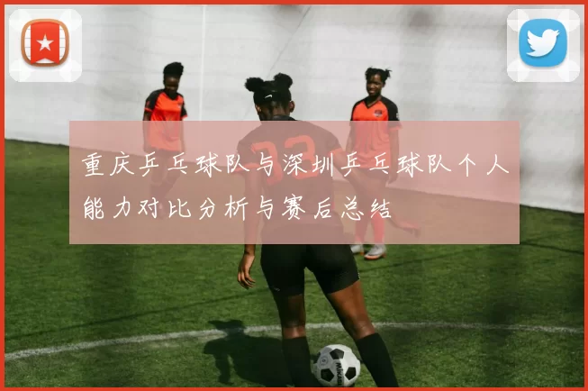 重庆乒乓球队与深圳乒乓球队个人能力对比分析与赛后总结