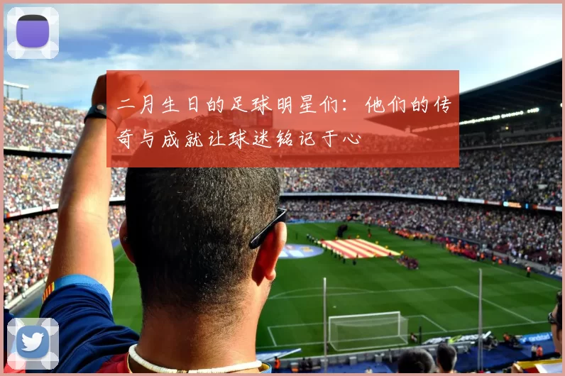 二月生日的足球明星们：他们的传奇与成就让球迷铭记于心