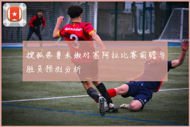搜狐弗鲁米嫩对塞阿拉比赛前瞻与胜负预测分析