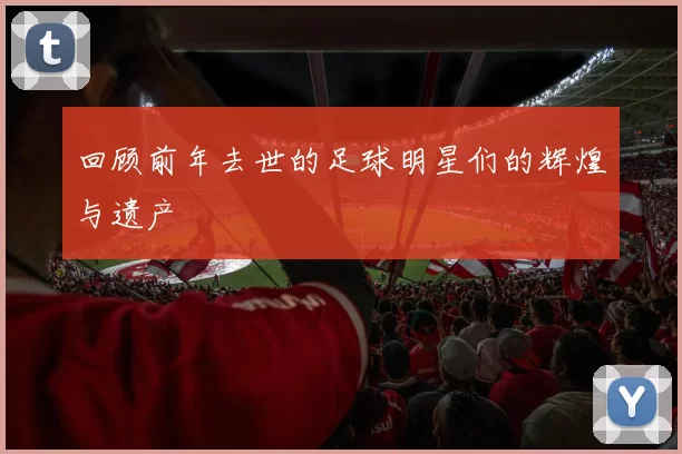 回顾前年去世的足球明星们的辉煌与遗产