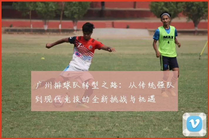 广州排球队转型之路：从传统强队到现代竞技的全新挑战与机遇