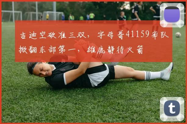 吉迪空砍准三双，字母哥41159率队掀翻东部第一，雄鹿静待火箭