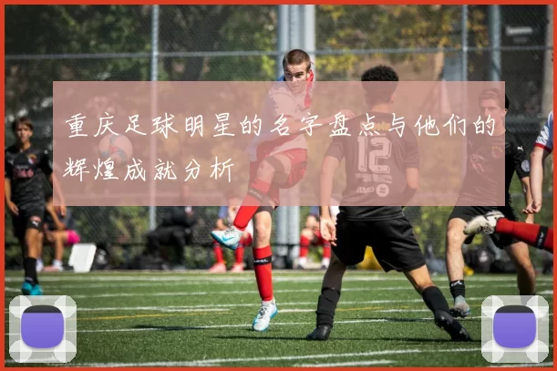 重庆足球明星的名字盘点与他们的辉煌成就分析