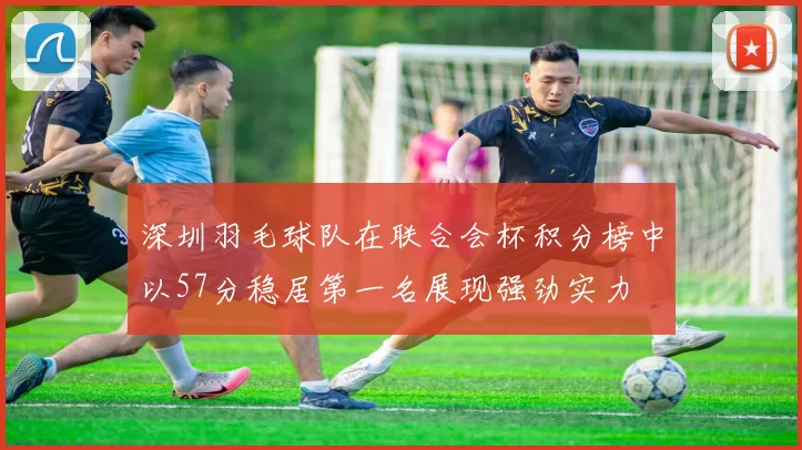 深圳羽毛球队在联合会杯积分榜中以57分稳居第一名展现强劲实力