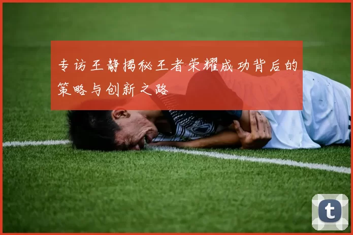 专访王静揭秘王者荣耀成功背后的策略与创新之路