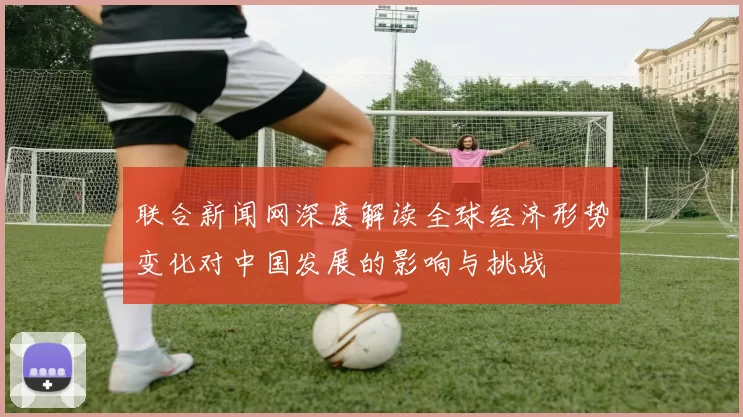 联合新闻网深度解读全球经济形势变化对中国发展的影响与挑战