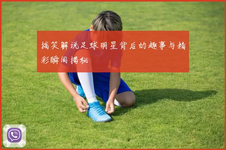 搞笑解说足球明星背后的趣事与精彩瞬间揭秘