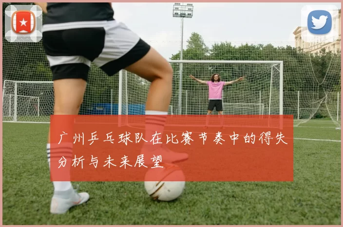 广州乒乓球队在比赛节奏中的得失分析与未来展望