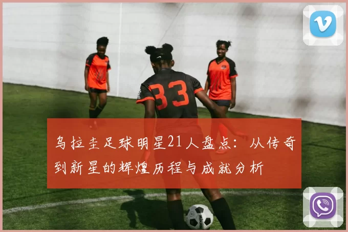 乌拉圭足球明星21人盘点：从传奇到新星的辉煌历程与成就分析