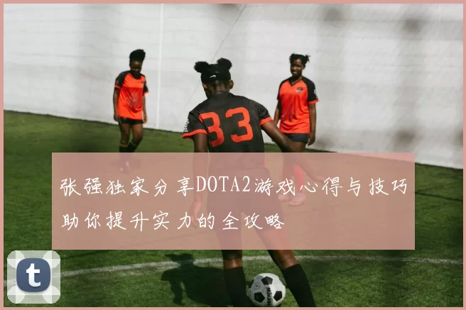 张强独家分享DOTA2游戏心得与技巧助你提升实力的全攻略