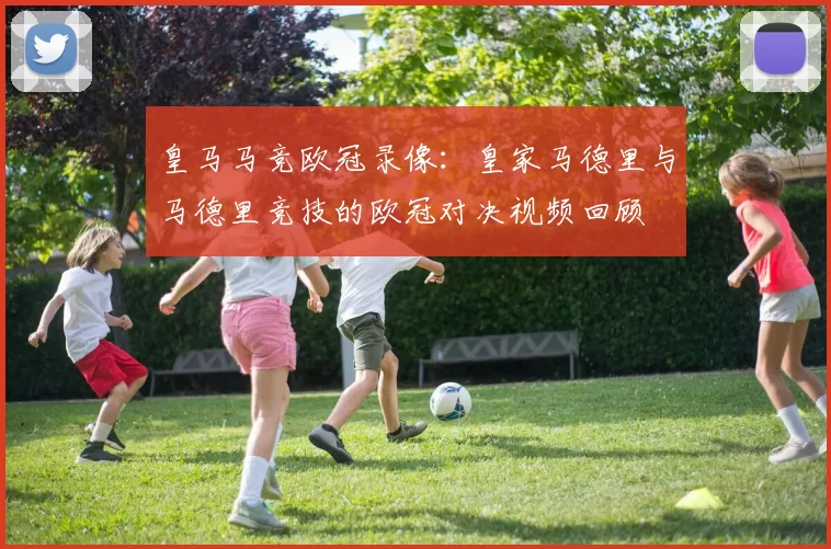 皇马马竞欧冠录像：皇家马德里与马德里竞技的欧冠对决视频回顾
