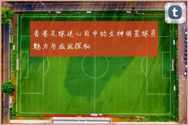 香港足球迷心目中的女神明星球员魅力与成就探秘