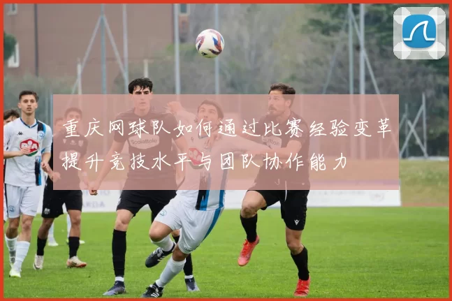 重庆网球队如何通过比赛经验变革提升竞技水平与团队协作能力
