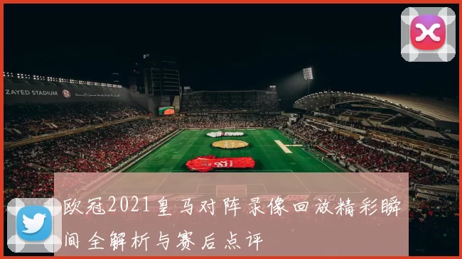 欧冠2021皇马对阵录像回放精彩瞬间全解析与赛后点评