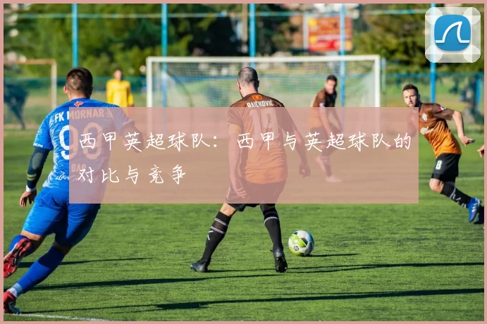 西甲英超球队：西甲与英超球队的对比与竞争