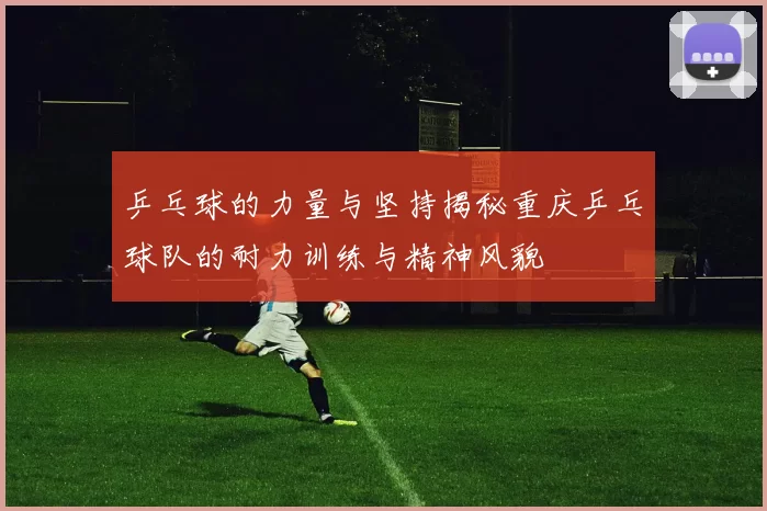 乒乓球的力量与坚持揭秘重庆乒乓球队的耐力训练与精神风貌