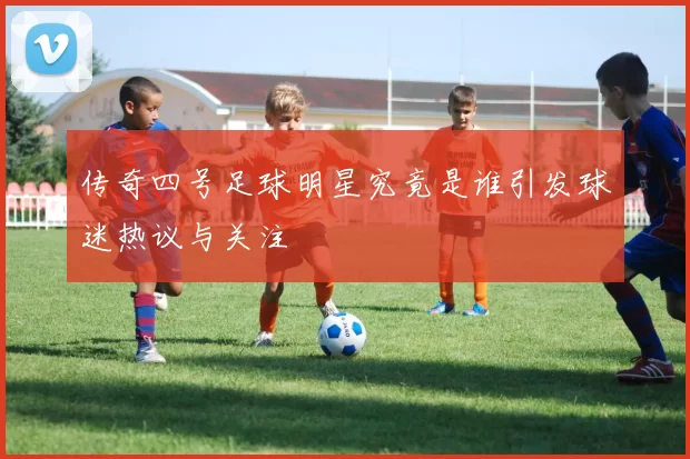 传奇四号足球明星究竟是谁引发球迷热议与关注