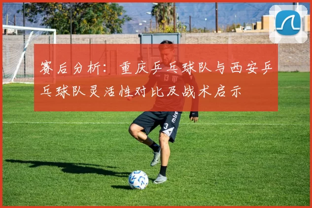 赛后分析：重庆乒乓球队与西安乒乓球队灵活性对比及战术启示