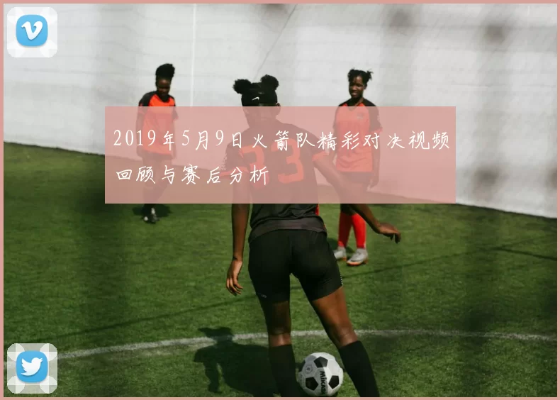 2019年5月9日火箭队精彩对决视频回顾与赛后分析
