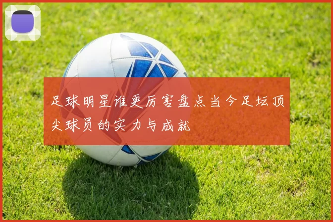 足球明星谁更厉害盘点当今足坛顶尖球员的实力与成就