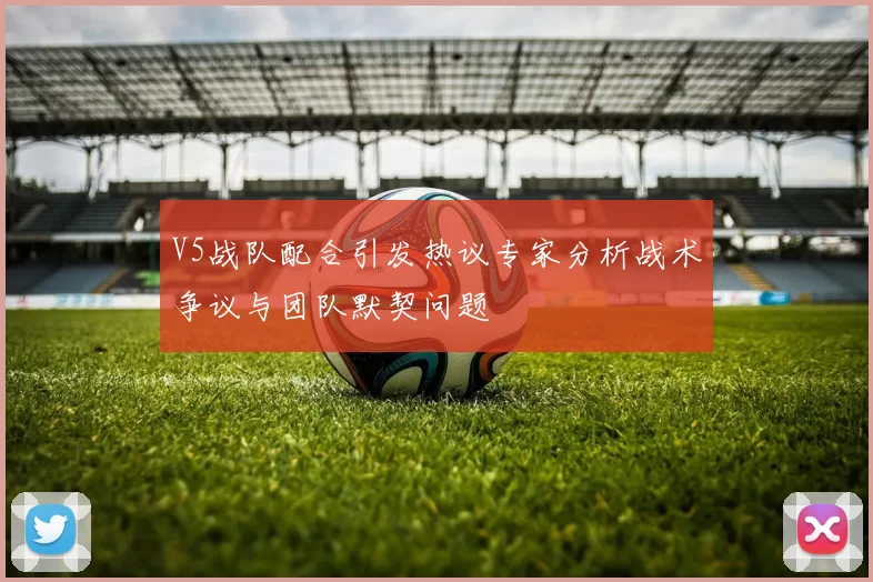 V5战队配合引发热议专家分析战术争议与团队默契问题