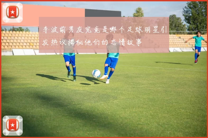 李波前男友究竟是哪个足球明星引发热议揭秘他们的恋情故事