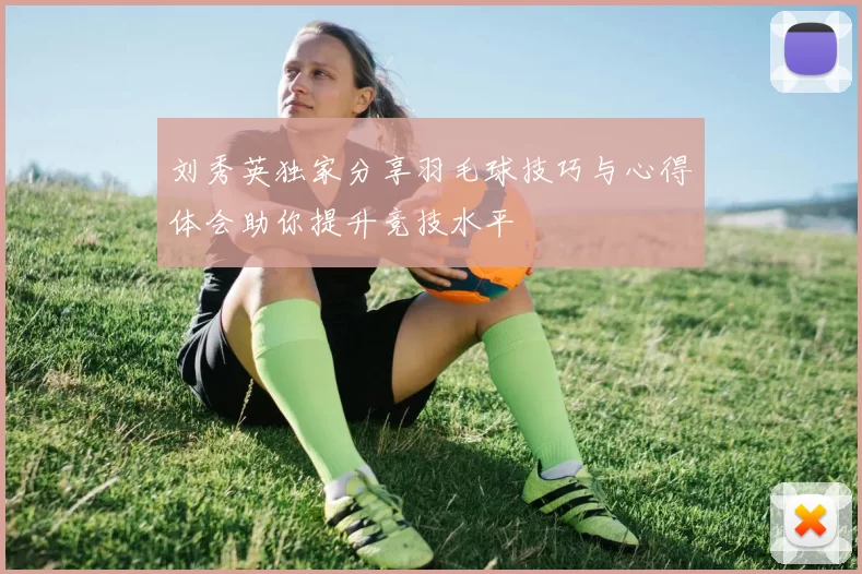 刘秀英独家分享羽毛球技巧与心得体会助你提升竞技水平