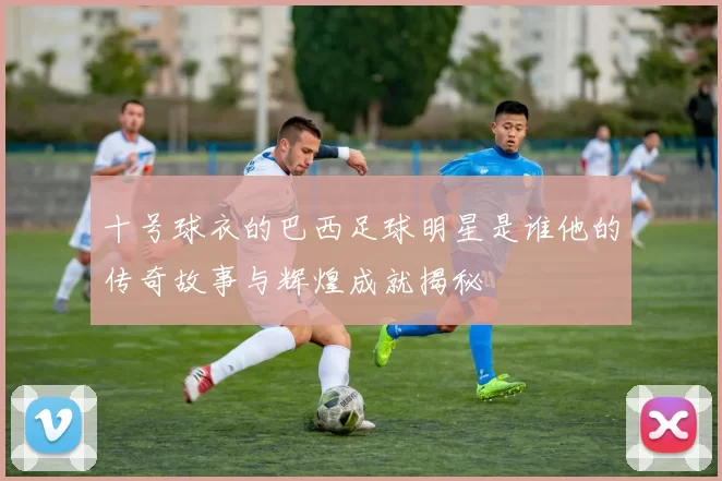 十号球衣的巴西足球明星是谁他的传奇故事与辉煌成就揭秘