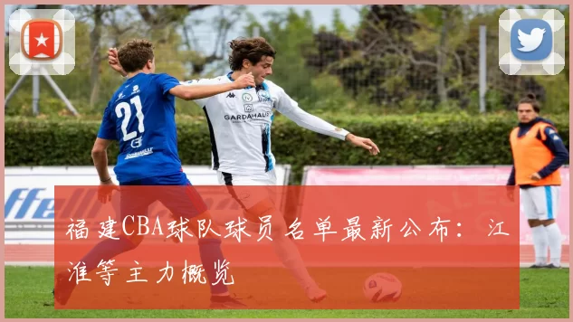 福建CBA球队球员名单最新公布：江淮等主力概览