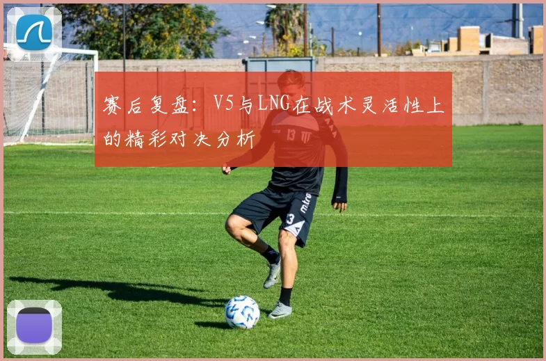 赛后复盘：V5与LNG在战术灵活性上的精彩对决分析