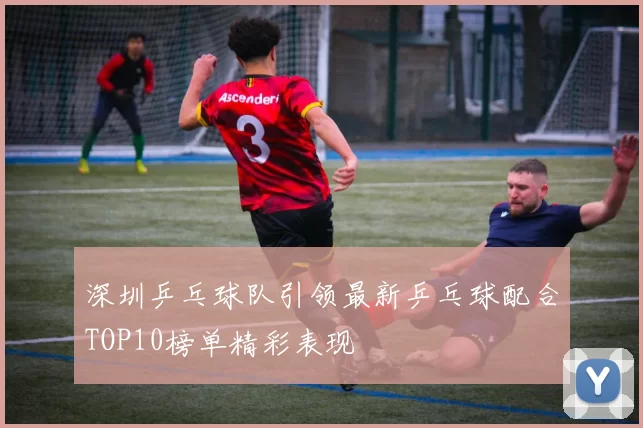 深圳乒乓球队引领最新乒乓球配合TOP10榜单精彩表现