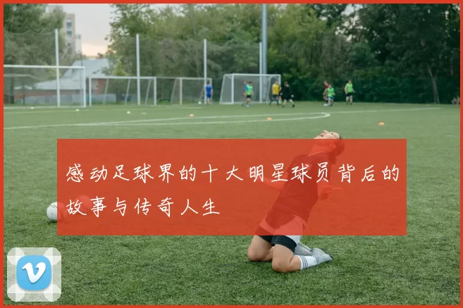 感动足球界的十大明星球员背后的故事与传奇人生