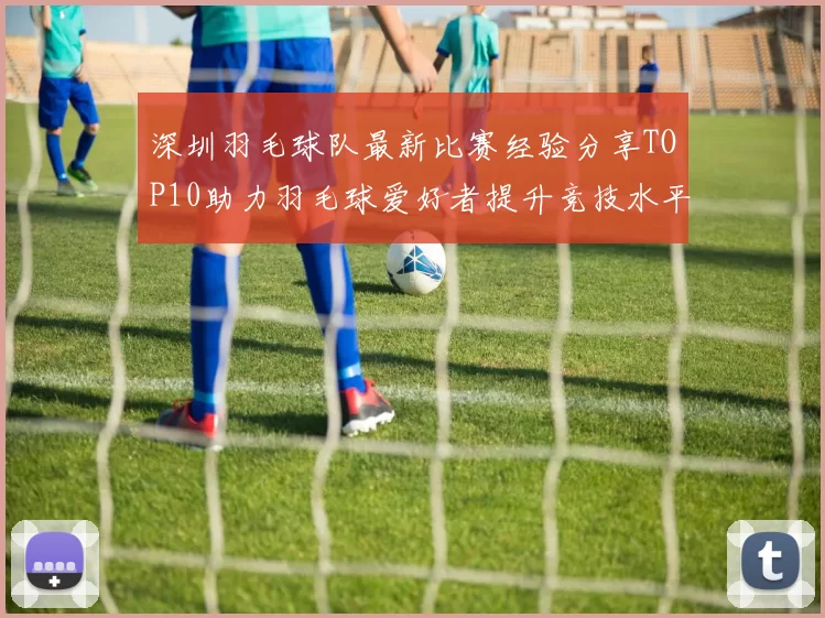 深圳羽毛球队最新比赛经验分享TOP10助力羽毛球爱好者提升竞技水平