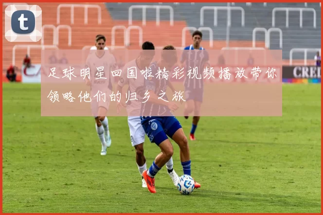 足球明星回国啦精彩视频播放带你领略他们的归乡之旅