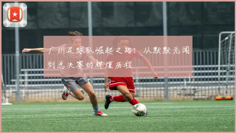 广州足球队崛起之路：从默默无闻到总决赛的辉煌历程