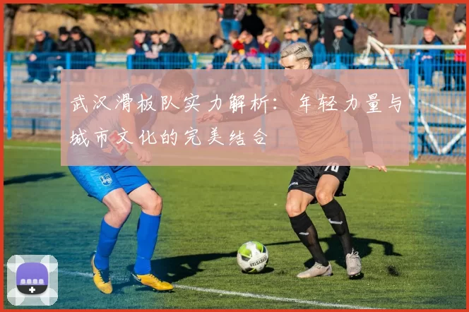 武汉滑板队实力解析：年轻力量与城市文化的完美结合
