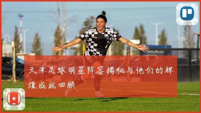 天津足球明星阵容揭秘与他们的辉煌成就回顾