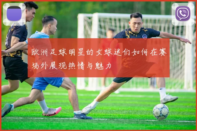 欧洲足球明星的女球迷们如何在赛场外展现热情与魅力