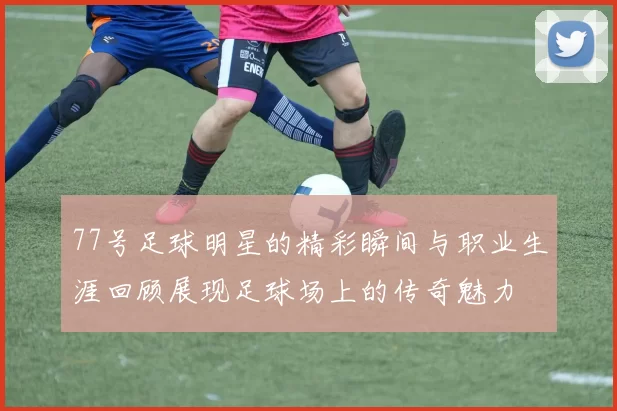 77号足球明星的精彩瞬间与职业生涯回顾展现足球场上的传奇魅力