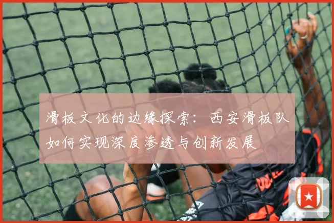 滑板文化的边缘探索：西安滑板队如何实现深度渗透与创新发展