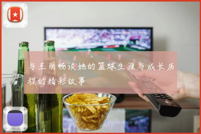 与王丽畅谈她的篮球生涯与成长历程的精彩故事