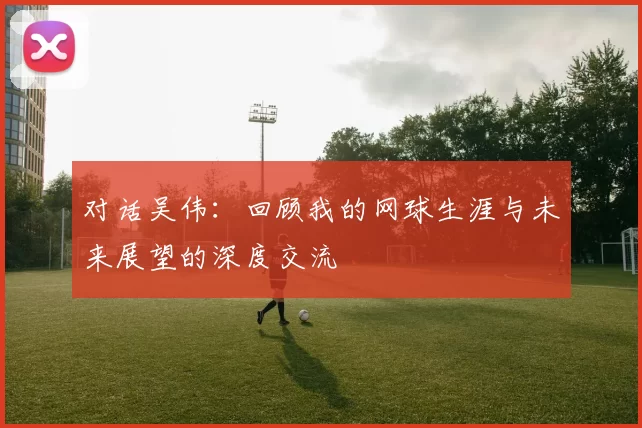对话吴伟：回顾我的网球生涯与未来展望的深度交流